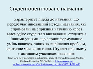 Студентоцентроване навчання
характеризує підхід до навчання, що
передбачає інноваційні методи навчання, які
спрямовані на сприяння навчанню через
взаємодію: студента з викладачем, студента з
іншими учнями, що сприяє формуванню
умінь навичок, таких як вирішення проблем,
критичне мислення тощо. Студент при цьому
є активним учасником навчання
Time for a new paradigm in education: student-centred learning. Student-
Centered Learning SCL Toolkit. –: http://www.esu-
online.org/pageassets/projects/projectarchive/100814-SCL.pdf
.
 