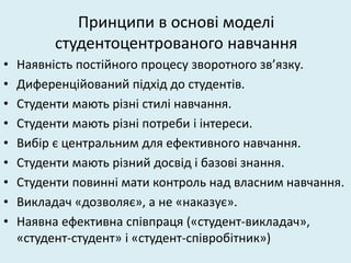Принципи в основі моделі
студентоцентрованого навчання
• Наявність постійного процесу зворотного зв’язку.
• Диференційований підхід до студентів.
• Студенти мають різні стилі навчання.
• Студенти мають різні потреби і інтереси.
• Вибір є центральним для ефективного навчання.
• Студенти мають різний досвід і базові знання.
• Студенти повинні мати контроль над власним навчання.
• Викладач «дозволяє», а не «наказує».
• Наявна ефективна співпраця («студент-викладач»,
«студент-студент» і «студент-співробітник»)
 