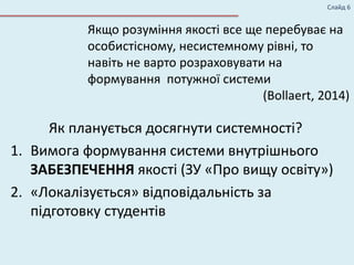 Слайд 6
Якщо розуміння якості все ще перебуває на
особистісному, несистемному рівні, то
навіть не варто розраховувати на
формування потужної системи
(Bollaert, 2014)
Як планується досягнути системності?
1. Вимога формування системи внутрішнього
ЗАБЕЗПЕЧЕННЯ якості (ЗУ «Про вищу освіту»)
2. «Локалізується» відповідальність за
підготовку студентів
 