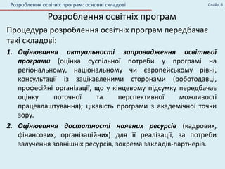 Розроблення освітніх програм
Процедура розроблення освітніх програм передбачає
такі складові:
1. Оцінювання актуальності запровадження освітньої
програми (оцінка суспільної потреби у програмі на
регіональному, національному чи європейському рівні,
консультації із зацікавленими сторонами (роботодавці,
професійні організації, що у кінцевому підсумку передбачає
оцінку поточної та перспективної можливості
працевлаштування); цікавість програми з академічної точки
зору.
2. Оцінювання достатності наявних ресурсів (кадрових,
фінансових, організаційних) для її реалізації, за потреби
залучення зовнішніх ресурсів, зокрема закладів-партнерів.
Слайд 8Розроблення освітніх програм: основні складові
 