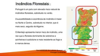 Fig. – Incêndio Florestal, Portugal.
Portugal é um país com elevado risco natural de
incêndios florestais, sobretudo no verão.
A suscetibilidade à ocorrência de incêndio é maior
no Norte e Centro, sobretudo no interior, que é
mais seco, seguido do Algarve.
OAlentejo apresenta menor risco de incêndio, uma
vez que a floresta dominante de sobreiros e
azinheiras é autóctone e mais resistente ao fogo e
é menos densa.
Suscetibilidade de incêndio florestal, em
Portugal Continental.
Incêndios Florestais
 