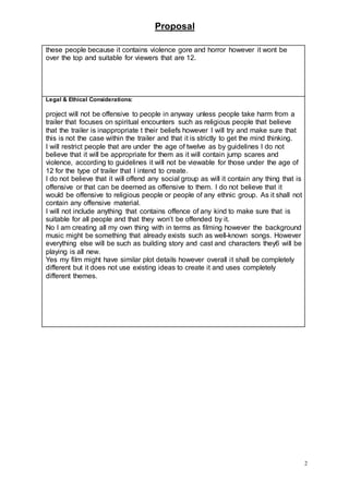 Proposal
2
these people because it contains violence gore and horror however it wont be
over the top and suitable for viewers that are 12.
Legal & Ethical Considerations:
project will not be offensive to people in anyway unless people take harm from a
trailer that focuses on spiritual encounters such as religious people that believe
that the trailer is inappropriate t their beliefs however I will try and make sure that
this is not the case within the trailer and that it is strictly to get the mind thinking.
I will restrict people that are under the age of twelve as by guidelines I do not
believe that it will be appropriate for them as it will contain jump scares and
violence, according to guidelines it will not be viewable for those under the age of
12 for the type of trailer that I intend to create.
I do not believe that it will offend any social group as will it contain any thing that is
offensive or that can be deemed as offensive to them. I do not believe that it
would be offensive to religious people or people of any ethnic group. As it shall not
contain any offensive material.
I will not include anything that contains offence of any kind to make sure that is
suitable for all people and that they won’t be offended by it.
No I am creating all my own thing with in terms as filming however the background
music might be something that already exists such as well-known songs. However
everything else will be such as building story and cast and characters they6 will be
playing is all new.
Yes my film might have similar plot details however overall it shall be completely
different but it does not use existing ideas to create it and uses completely
different themes.
 