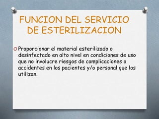 FUNCION DEL SERVICIO
DE ESTERILIZACION
O Proporcionar el material esterilizado o
desinfectado en alto nivel en condiciones de uso
que no involucre riesgos de complicaciones o
accidentes en los pacientes y/o personal que los
utilizan.
 