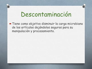 Descontaminación
 Tiene como objetivo disminuir la carga microbiana
de los artículos dejándolos seguros para su
manipulación y procesamiento.
 