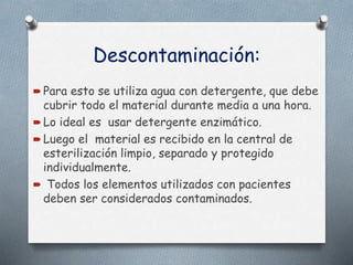 Descontaminación:
 Para esto se utiliza agua con detergente, que debe
cubrir todo el material durante media a una hora.
 Lo ideal es usar detergente enzimático.
 Luego el material es recibido en la central de
esterilización limpio, separado y protegido
individualmente.
 Todos los elementos utilizados con pacientes
deben ser considerados contaminados.
 