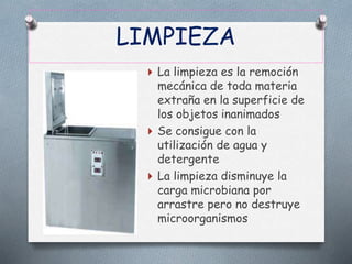 LIMPIEZA
 La limpieza es la remoción
mecánica de toda materia
extraña en la superficie de
los objetos inanimados
 Se consigue con la
utilización de agua y
detergente
 La limpieza disminuye la
carga microbiana por
arrastre pero no destruye
microorganismos
 