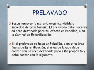 PRELAVADO
O Busca remover la materia orgánica visible o
suciedad de gran tamaño. El prelavado debe hacerse
en área destinada para tal efecto en Pabellón, o en
la Central de Esterilización.
O Si el prelavado se hace en Pabellón, o en otra área
fuera de Esterilización, el área de lavado debe
contar con un área destinada para este propósito y
debe contar con lo siguiente:
 