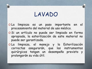 LAVADO
O La limpieza es un paso importante en el
procesamiento del material de uso médico.
O Si un artículo no puede ser limpiado en forma
apropiada, la esterilización de este material no
puede ser garantizada.
O La limpieza, el manejo y la Esterilización
correctas asegurarán, que los instrumentos
quirúrgicos tengan un desempeño previsto y
prolongarán su vida útil.
 