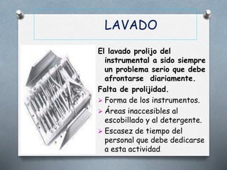 LAVADO
El lavado prolijo del
instrumental a sido siempre
un problema serio que debe
afrontarse diariamente.
Falta de prolijidad.
 Forma de los instrumentos.
 Áreas inaccesibles al
escobillado y al detergente.
 Escasez de tiempo del
personal que debe dedicarse
a esta actividad.
 