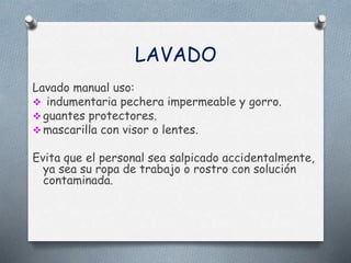 LAVADO
Lavado manual uso:
 indumentaria pechera impermeable y gorro.
 guantes protectores.
 mascarilla con visor o lentes.
Evita que el personal sea salpicado accidentalmente,
ya sea su ropa de trabajo o rostro con solución
contaminada.
 