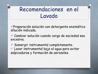 Recomendaciones en el
Lavado
Preparación solución con detergente enzimático
dilución indicada.
 Cambiar solución cuando carga de suciedad sea
excesiva.
 Sumergir instrumental completamente.
 Lavar instrumental bajo el agua para evitar
salpicaduras y formación de aerosoles.
 