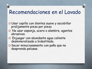 Recomendaciones en el Lavado
O Usar cepillo con dientes suave y escobillar
prolijamente pieza por pieza
O No usar esponja, acero o alambre, agentes
abrasivos.
O Enjuagar con abundante agua caliente
desmineralizada o bidestilada.
O Secar minuciosamente con paño que no
desprenda pelusas.
 