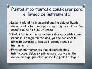 Puntos importantes a considerar para
el lavado de instrumental
O Lavar todo el instrumental que ha sido utilizado
durante el acto quirúrgico como también el que “se
cree” que no ha sido utilizado
O Todas las superficies deben estar accesibles para
reducir la carga microbiana, ya sea por acceso
directo durante el lavado o desmontando el
instrumento
O Para los instrumentos que tienen diseños
intrincados, debe existir un protocolo escrito
donde se explique claramente los pasos a seguir
 