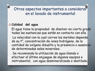 Otros aspectos importantes a considerar
en el lavado de instrumental
O Calidad del agua
El agua tiene la propiedad de disolver en cierto grado
todas las sustancias que están en contacto con ella.
La velocidad con la cual corroe los metales depende
de su t°, concentración de iones hidrógeno, de la
cantidad de oxígeno disuelto y la presencia o ausencia
de determinadas sales minerales.
Se recomienda la utilización de agua blanda o
efectuar el último enjuague de algunos equipos e
instrumental, con agua desmineralizada o destilada.
 