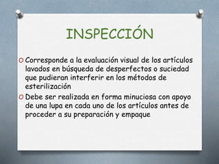 INSPECCIÓN
O Corresponde a la evaluación visual de los artículos
lavados en búsqueda de desperfectos o suciedad
que pudieran interferir en los métodos de
esterilización
O Debe ser realizada en forma minuciosa con apoyo
de una lupa en cada uno de los artículos antes de
proceder a su preparación y empaque
 