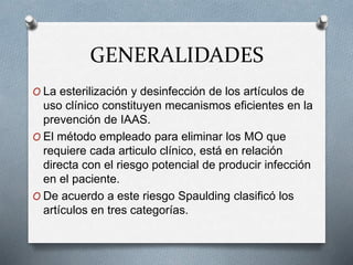 GENERALIDADES
O La esterilización y desinfección de los artículos de
uso clínico constituyen mecanismos eficientes en la
prevención de IAAS.
O El método empleado para eliminar los MO que
requiere cada articulo clínico, está en relación
directa con el riesgo potencial de producir infección
en el paciente.
O De acuerdo a este riesgo Spaulding clasificó los
artículos en tres categorías.
 