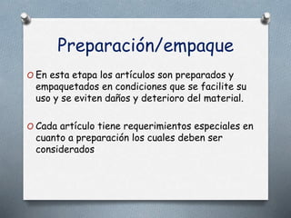 Preparación/empaque
O En esta etapa los artículos son preparados y
empaquetados en condiciones que se facilite su
uso y se eviten daños y deterioro del material.
O Cada artículo tiene requerimientos especiales en
cuanto a preparación los cuales deben ser
considerados
 