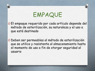EMPAQUE
O El empaque requerido por cada artículo depende del
método de esterilización, su naturaleza y el uso a
que está destinado
O Deben ser permeables al método de esterilización
que se utilice y resistente al almacenamiento hasta
el momento de uso a fin de otorgar seguridad al
usuario
 