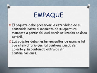 EMPAQUE
O El paquete debe preservar la esterilidad de su
contenido hasta el momento de su apertura,
momento a partir del cual serán utilizados en área
estéril.
O Los objetos deben estar envueltos de manera tal
que el envoltorio que los contiene pueda ser
abierto y su contenido extraído sin
contaminaciones.
 