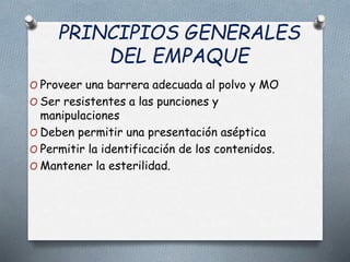 PRINCIPIOS GENERALES
DEL EMPAQUE
O Proveer una barrera adecuada al polvo y MO
O Ser resistentes a las punciones y
manipulaciones
O Deben permitir una presentación aséptica
O Permitir la identificación de los contenidos.
O Mantener la esterilidad.
 