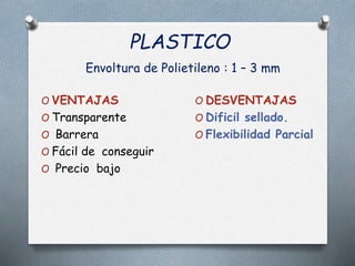 PLASTICO
Envoltura de Polietileno : 1 – 3 mm
O VENTAJAS
O Transparente
O Barrera
O Fácil de conseguir
O Precio bajo
O DESVENTAJAS
O Dificil sellado.
O Flexibilidad Parcial
 