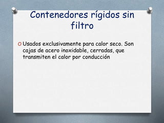 Contenedores rígidos sin
filtro
O Usados exclusivamente para calor seco. Son
cajas de acero inoxidable, cerradas, que
transmiten el calor por conducción
 