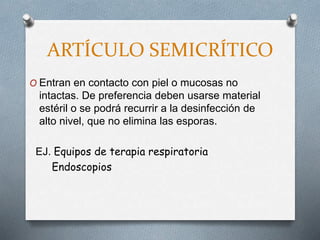 ARTÍCULO SEMICRÍTICO
O Entran en contacto con piel o mucosas no
intactas. De preferencia deben usarse material
estéril o se podrá recurrir a la desinfección de
alto nivel, que no elimina las esporas.
EJ. Equipos de terapia respiratoria
Endoscopios
 