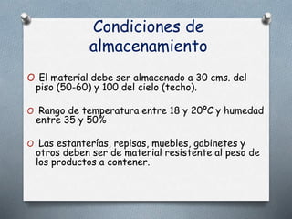 Condiciones de
almacenamiento
O El material debe ser almacenado a 30 cms. del
piso (50-60) y 100 del cielo (techo).
O Rango de temperatura entre 18 y 20ºC y humedad
entre 35 y 50%
O Las estanterías, repisas, muebles, gabinetes y
otros deben ser de material resistente al peso de
los productos a contener.
 
