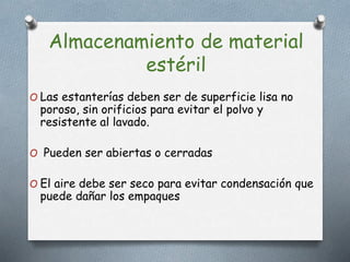 Almacenamiento de material
estéril
O Las estanterías deben ser de superficie lisa no
poroso, sin orificios para evitar el polvo y
resistente al lavado.
O Pueden ser abiertas o cerradas
O El aire debe ser seco para evitar condensación que
puede dañar los empaques
 
