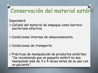 Conservación del material estéril.
Dependerá
O Calidad del material de empaque como barrera
bacteriana efectiva.
O Condiciones internas de almacenamiento.
O Condiciones de transporte.
O Prácticas de manipulación de productos estériles:
“Se recomienda que un paquete estèril no sea
manipulado màs de 3 o 4 veces antes de su uso con
un paciente”.
 