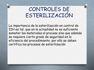 CONTROLES DE
ESTERILIZACIÓN
La importancia de la esterilización en control de
IIH es tal, que en la actualidad no es suficiente
someter los materiales al proceso sino que además
se requiere cierto grado de seguridad en la
eficiencia del procedimiento. por ello se deben
certifica los procesos de esterilización
 