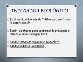 INDICADOR BIOLÓGICO
O Es el medio único más definitivo para confirmar
la esterilización
O Están diseñados para confirmar la presencia o
ausencia de microorganismos
O bacillus stearothermophilus (autoclave)
O bacillus subtilis ( autoclave )
 