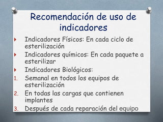 Recomendación de uso de
indicadores
 Indicadores Físicos: En cada ciclo de
esterilización
 Indicadores químicos: En cada paquete a
esterilizar
 Indicadores Biológicos:
1. Semanal en todos los equipos de
esterilización
2. En todas las cargas que contienen
implantes
3. Después de cada reparación del equipo
 
