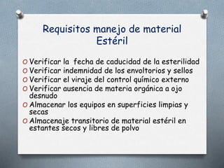 Requisitos manejo de material
Estéril
O Verificar la fecha de caducidad de la esterilidad
O Verificar indemnidad de los envoltorios y sellos
O Verificar el viraje del control químico externo
O Verificar ausencia de materia orgánica a ojo
desnudo
O Almacenar los equipos en superficies limpias y
secas
O Almacenaje transitorio de material estéril en
estantes secos y libres de polvo
 