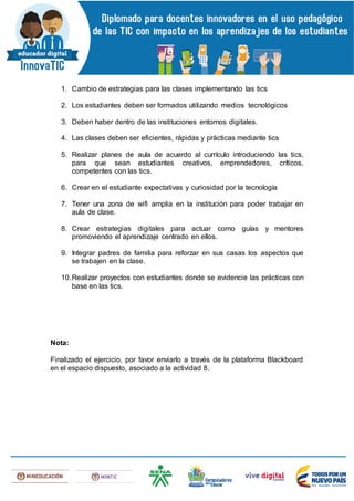 1. Cambio de estrategias para las clases implementando las tics
2. Los estudiantes deben ser formados utilizando medios tecnológicos
3. Deben haber dentro de las instituciones entornos digitales.
4. Las clases deben ser eficientes, rápidas y prácticas mediante tics
5. Realizar planes de aula de acuerdo al currículo introduciendo las tics,
para que sean estudiantes creativos, emprendedores, críticos,
competentes con las tics.
6. Crear en el estudiante expectativas y curiosidad por la tecnología
7. Tener una zona de wifi amplia en la institución para poder trabajar en
aula de clase.
8. Crear estrategias digitales para actuar como guías y mentores
promoviendo el aprendizaje centrado en ellos.
9. Integrar padres de familia para reforzar en sus casas los aspectos que
se trabajen en la clase.
10.Realizar proyectos con estudiantes donde se evidencie las prácticas con
base en las tics.
Nota:
Finalizado el ejercicio, por favor enviarlo a través de la plataforma Blackboard
en el espacio dispuesto, asociado a la actividad 8.
 