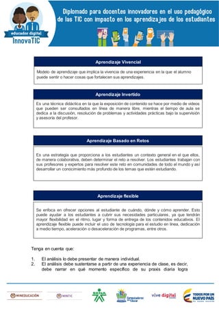 Tenga en cuenta que:
1. El análisis lo debe presentar de manera individual.
2. El análisis debe sustentarse a partir de una experiencia de clase, es decir,
debe narrar en qué momento específico de su praxis diaria logra
Modelo de aprendizaje que implica la vivencia de una experiencia en la que el alumno
puede sentir o hacer cosas que fortalecen sus aprendizajes.
Aprendizaje Vivencial
Es una técnica didáctica en la que la exposición de contenido se hace por medio de videos
que pueden ser consultados en línea de manera libre, mientras el tiempo de aula se
dedica a la discusión, resolución de problemas y actividades prácticas bajo la supervisión
y asesoría del profesor.
Aprendizaje Invertido
Es una estrategia que proporciona a los estudiantes un contexto general en el que ellos,
de manera colaborativa, deben determinar el reto a resolver. Los estudiantes trabajan con
sus profesores y expertos para resolver este reto en comunidades de todo el mundo y así
desarrollar un conocimiento más profundo de los temas que estén estudiando.
Aprendizaje Basado en Retos
Se enfoca en ofrecer opciones al estudiante de cuándo, dónde y cómo aprender. Esto
puede ayudar a los estudiantes a cubrir sus necesidades particulares, ya que tendrán
mayor flexibilidad en el ritmo, lugar y forma de entrega de los contenidos educativos. El
aprendizaje flexible puede incluir el uso de tecnología para el estudio en línea, dedicación
a medio tiempo, aceleración o desaceleración de programas, entre otros.
Aprendizaje flexible
 