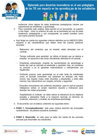 evidenciar cómo alguna de estas tendencias pedagógicas medias sus
experiencias de enseñanza y aprendizaje.
3. Para consolidar este análisis debe escribir en un documento, no superior
a dos hojas, cómo su práctica de aula, se ve permeada por una de estas
tendencias pedagógicas y, por consiguiente, se puede constituir como
una buena práctica docente:
 Aquí tenga en cuenta los siguientes criterios definidos por la UNESCO 2004,
respecto a las características que deben tener las buenas prácticas
docentes:
- Relevancia del contenido que se enseña: están alineadas con el
currículo.
- Tiempo suficiente para aprender: se refiere al tiempo que se dedica a
enseñar, en oposición a las horas oficialmente definidas en el currículo.
- Enseñanza estructurada: conjunto de oportunidades de aprendizaje a
través del cual se estimula al estudiante a aprender más, se monitorea
su proceso y se le garantiza realimentación y reforzamiento con
regularidad.
- Ambiente propicio para aprendizaje en el aula: tanto los estudiantes
como el docente concentran sus esfuerzos en alcanzar una meta
común, hay respeto mutuo entre docentes y estudiantes, y entre ellos
mismos; hay intercambios con respeto, armonía y seguridad.
- Docentes conocedores del contenido disciplinar: para lo cual se requiere
inteligencia verbal, un amplio repertorio docente y motivación para
alcanzar las metas propuestas.
- Adaptabilidad al contexto: se debe valorar la relevancia de los objetivos
actuales y planeados frente a la situación nacional, en términos de
contenido, estructura y contexto de enseñanza-aprendizaje.
4. El documento con el análisis contendrá los siguientes ítems:
● PASO 1. Conceptualización: este paso implica describir las principales
características de práctica educativa (contexto).
● PASO 2. Desarrollo: en este paso se debe dar cuenta de las acciones
precisas que desarrollan los estudiantes.
 