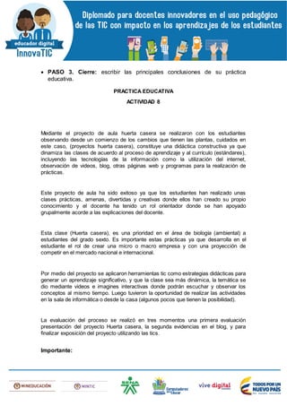  PASO 3. Cierre: escribir las principales conclusiones de su práctica
educativa.
PRACTICA EDUCATIVA
ACTIVIDAD 8
Mediante el proyecto de aula huerta casera se realizaron con los estudiantes
observando desde un comienzo de los cambios que tienen las plantas, cuidados en
este caso, (proyectos huerta casera), constituye una didáctica constructiva ya que
dinamiza las clases de acuerdo al proceso de aprendizaje y al currículo (estándares),
incluyendo las tecnologías de la información como la utilización del internet,
observación de videos, blog, otras páginas web y programas para la realización de
prácticas.
Este proyecto de aula ha sido exitoso ya que los estudiantes han realizado unas
clases prácticas, amenas, divertidas y creativas donde ellos han creado su propio
conocimiento y el docente ha tenido un rol orientador donde se han apoyado
grupalmente acorde a las explicaciones del docente.
Esta clase (Huerta casera), es una prioridad en el área de biología (ambiental) a
estudiantes del grado sexto. Es importante estas prácticas ya que desarrolla en el
estudiante el rol de crear una micro o macro empresa y con una proyección de
competir en el mercado nacional e internacional.
Por medio del proyecto se aplicaron herramientas tic como estrategias didácticas para
generar un aprendizaje significativo, y que la clase sea más dinámica, la temática se
dio mediante videos e imagines interactivas donde podrán escuchar y observar los
conceptos al mismo tiempo. Luego tuvieron la oportunidad de realizar las actividades
en la sala de informática o desde la casa (algunos pocos que tienen la posibilidad).
La evaluación del proceso se realizó en tres momentos una primera evaluación
presentación del proyecto Huerta casera, la segunda evidencias en el blog, y para
finalizar exposición del proyecto utilizando las tics.
Importante:
 