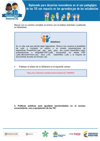 Marcar con su nombre completo el archivo con el análisis solicitado y publicarlo
en Slideshare.
 Publique el enlace de su Slidshare en el siguiente campo:
ii. Políticas públicas para igualdad oportunidades en el acceso,
conocimiento, uso y apropiación de las TIC.
SlideShare:
Es un sitio web que permite alojar diapositivas. Ofrece a los usuarios la posibilidad
de subir y compartir en público o en privado presentaciones de
diapositivas: PowerPoint (.ppt, .pps, .pptx, .ppsx, .pot y.potx), OpenOffice (.odp);
presentaciones e infografías PDF (.pdf); documentos en Adobe PDF
(.pdf), Microsoft Word (.doc, .docx y.rtf), OpenOffice (.odt) y la mayoría de
documentos de texto sin formato (.txt).
https://es.slideshare.net/docentestic2/docente-75409933
 
