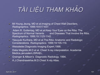 101April 25, 2017
TAØI LIEÄU THAM KHAÛO
Mi-Young Jeung, MD et al.Imaging of Chest Wall Disorders.
Radiographics. 1999;19:617-637.
Adam R. Guttentag, MD et al.Keep Your Eyes on the Ribs: The
Spectrum of Normal Variants and Diseases That Involve the Ribs.
Radiographics. 1999;19:1125-1142.
Yasuyuki Kurihara, MD et al.The Ribs: Anatomic and Radiologic
Considerations. Radiographics. 1999;19:105-119.
Weissleder.Diagnostic Imaging Expert.1998.
Dalia Megiddo,M.D et al. Chest X-ray interpretation. Academia
Medica,Jerusalem,ISRAEL.
Grainger & Allison’s Diagnostic Radiology. 1994.
A.J.Chandrasekhar,M.D.Chest X-ray Atlas.
 
