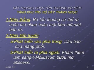 12April 25, 2017
BAÁT THÖÔØNG HOAËC TOÅN THÖÔNG MOÂ MEÀM
TAÊNG KHU TRUÙ ÑOÄ DAØY THAØNH NGÖÏC
1.Nhìn thaúng: Bôø toån thöông coù theå roõ
hoaëc môø nhoeø hoaëc moät beân môø,moät
beân roõ.
2.Nhìn tieáp tuyeán:
a/Phaùt trieån vaøo phía trong: Daáu bao
cuûa maøng phoåi.
b/Phaùt trieån ra phía ngoaøi: Khaùm theâm
laâm saøngMolluscum,böôùu môõ,
abscess.
 