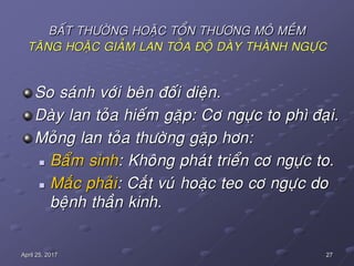 27April 25, 2017
BAÁT THÖÔØNG HOAËC TOÅN THÖÔNG MOÂ MEÀM
TAÊNG HOAËC GIAÛM LAN TOÛA ÑOÄ DAØY THAØNH NGÖÏC
So saùnh vôùi beân ñoái dieän.
Daøy lan toûa hieám gaëp: Cô ngöïc to phì ñaïi.
Moûng lan toûa thöôøng gaëp hôn:
 Baåm sinh: Khoâng phaùt trieån cô ngöïc to.
 Maéc phaûi: Caét vuù hoaëc teo cô ngöïc do
beänh thaàn kinh.
 