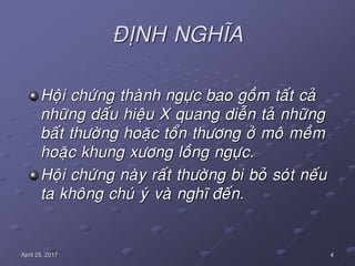 4April 25, 2017
ÑÒNH NGHÓA
Hoäi chöùng thaønh ngöïc bao goàm taát caû
nhöõng daáu hieäu X quang dieãn taû nhöõng
baát thöôøng hoaëc toån thöông ôû moâ meàm
hoaëc khung xöông loàng ngöïc.
Hoäi chöùng naøy raát thöôøng bi boû soùt neáu
ta khoâng chuù yù vaø nghó ñeán.
 