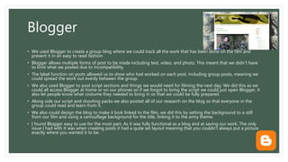 Blogger
• We used Blogger to create a group blog where we could track all the work that has been done on the film and
present it in an easy to read fashion
• Blogger allows multiple forms of post to be made including text, video, and photo. This meant that we didn’t have
to limit what we posted due to incompatibility.
• The label function on posts allowed us to show who had worked on each post, including group posts, meaning we
could spread the work out evenly between the group.
• We also used Blogger to post script sections and things we would need for filming the next day. We did this as we
could all access Blogger at home or on our phones so if we forgot to bring the script we could just open Blogger, it
also let people know what costume they needed to bring in so that we could be fully prepared.
• Along side our script and shooting packs we also posted all of our research on the blog so that everyone in the
group could read and learn from it.
• We also could design the blog to make it look linked to the film, we did this by setting the background to a still
from our film and using a camouflage background for the title, linking it to the army theme.
• I found Blogger easy to use for the most part. As it was fully functional as a blog and at saving our work. The only
issue I had with it was when creating posts it had a quite set layout meaning that you couldn’t always put a picture
exactly where you wanted it to be.
 