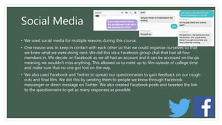 Social Media
• We used social media for multiple reasons during this course.
• One reason was to keep in contact with each other so that we could organise ourselves so that
we knew what we were doing next. We did this via a Facebook group chat that had all four
members in. We decide on Facebook as we all had an account and it can be accessed on the go
meaning we wouldn’t miss anything. This allowed us to meet up to film outside of college time
and make sure that no one got lost on the way.
• We also used Facebook and Twitter to spread our questionnaires to gain feedback on our rough
cuts and final film. We did this by sending them to people we know through Facebook
messenger or direct message on Twitter. We also created Facebook posts and tweeted the link
to the questionnaire to get as many responses as possible
 
