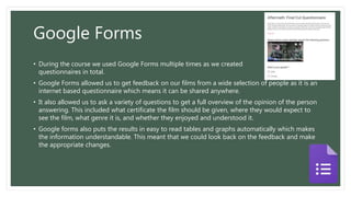 Google Forms
• During the course we used Google Forms multiple times as we created 3
questionnaires in total.
• Google Forms allowed us to get feedback on our films from a wide selection of people as it is an
internet based questionnaire which means it can be shared anywhere.
• It also allowed us to ask a variety of questions to get a full overview of the opinion of the person
answering. This included what certificate the film should be given, where they would expect to
see the film, what genre it is, and whether they enjoyed and understood it.
• Google forms also puts the results in easy to read tables and graphs automatically which makes
the information understandable. This meant that we could look back on the feedback and make
the appropriate changes.
 