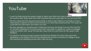 YouTube
• I used YouTube during the research stage to watch short films from other creators from around
the world to learn about what short films should be like and to get ideas for our own short film
• We also researched title sequences/end credits as well as radio trailers on YouTube as it had a
wide variety of options to look at and informed us on what they should look like. This meant we
could take this information and make it our own.
• We also uploaded our Questionnaire, Preliminary Exercises, the Rough Cuts and The Final Film
to YouTube. Uploading to YouTube meant that it was easier to upload our content to blogger
using the embed code. Using YouTube also meant that we could share out film easily to get
feedback.
• To upload to YouTube we had to export the film from Premier Pro which took some time
depending on the length of the film but thankfully the internet connection at college is quite
fast meaning the uploading process didn’t take too long
 