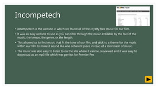 Incompetech
• Incompetech is the website in which we found all of the royalty free music for our film.
• It was an easy website to use as you can filter through the music available by the feel of the
music, the tempo, the genre, or the length.
• This allowed us to find music that fit the tone of our film, and stick to a theme for the music
within our film to make it sound like one coherent piece instead of a mishmash of music.
• The music was also easy to listen to on the site where it can be previewed and it was easy to
download as an mp3 file which was perfect for Premier Pro
 
