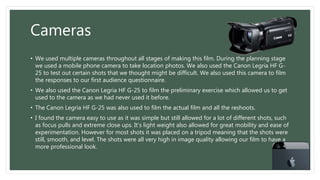 Cameras
• We used multiple cameras throughout all stages of making this film. During the planning stage
we used a mobile phone camera to take location photos. We also used the Canon Legria HF G-
25 to test out certain shots that we thought might be difficult. We also used this camera to film
the responses to our first audience questionnaire.
• We also used the Canon Legria HF G-25 to film the preliminary exercise which allowed us to get
used to the camera as we had never used it before.
• The Canon Legria HF G-25 was also used to film the actual film and all the reshoots.
• I found the camera easy to use as it was simple but still allowed for a lot of different shots, such
as focus pulls and extreme close ups. It’s light weight also allowed for great mobility and ease of
experimentation. However for most shots it was placed on a tripod meaning that the shots were
still, smooth, and level. The shots were all very high in image quality allowing our film to have a
more professional look.
 