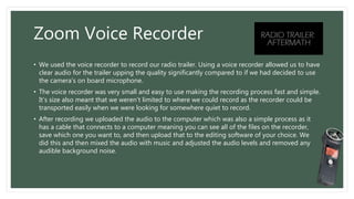Zoom Voice Recorder
• We used the voice recorder to record our radio trailer. Using a voice recorder allowed us to have
clear audio for the trailer upping the quality significantly compared to if we had decided to use
the camera’s on board microphone.
• The voice recorder was very small and easy to use making the recording process fast and simple.
It’s size also meant that we weren’t limited to where we could record as the recorder could be
transported easily when we were looking for somewhere quiet to record.
• After recording we uploaded the audio to the computer which was also a simple process as it
has a cable that connects to a computer meaning you can see all of the files on the recorder,
save which one you want to, and then upload that to the editing software of your choice. We
did this and then mixed the audio with music and adjusted the audio levels and removed any
audible background noise.
 